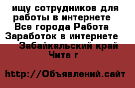 ищу сотрудников для работы в интернете - Все города Работа » Заработок в интернете   . Забайкальский край,Чита г.